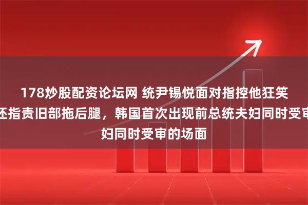 178炒股配资论坛网 统尹锡悦面对指控他狂笑不止，还指责旧部拖后腿，韩国首次出现前总统夫妇同时受审的场面