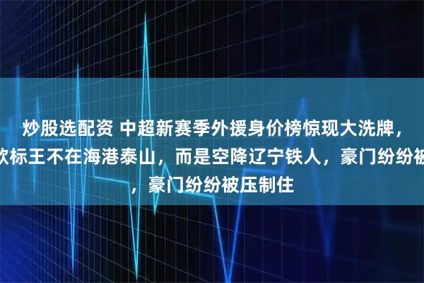 炒股选配资 中超新赛季外援身价榜惊现大洗牌，450万欧标王不在海港泰山，而是空降辽宁铁人，豪门纷纷被压制住